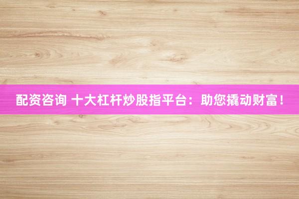 配資咨詢 十大杠桿炒股指平臺：助您撬動財富！