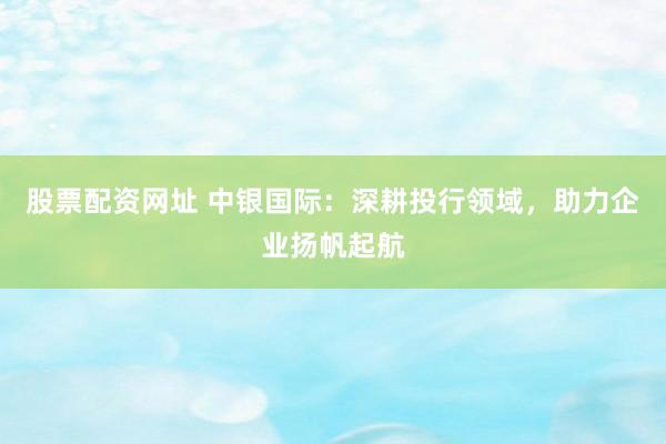 股票配資網(wǎng)址 中銀國際：深耕投行領(lǐng)域，助力企業(yè)揚帆起航