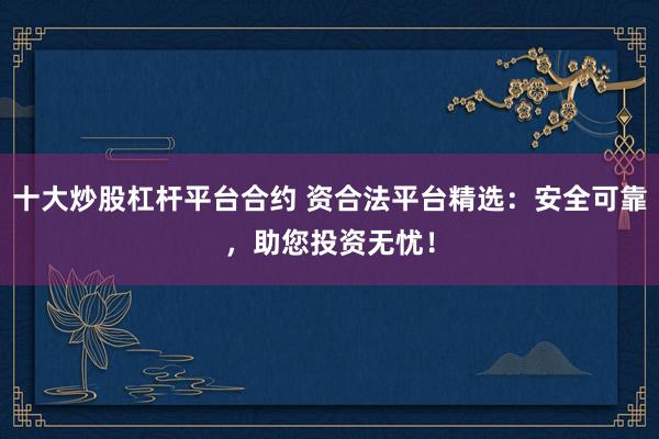 十大炒股杠桿平臺(tái)合約 資合法平臺(tái)精選：安全可靠，助您投資無(wú)憂！
