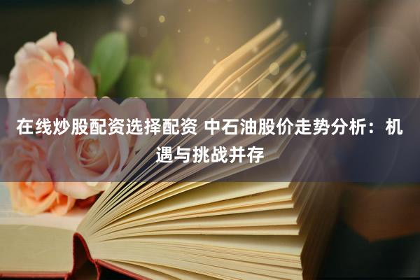 在線炒股配資選擇配資 中石油股價走勢分析：機遇與挑戰(zhàn)并存