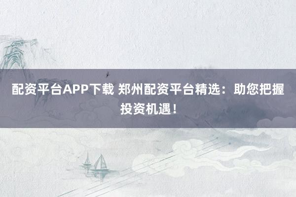 配資平臺APP下載 鄭州配資平臺精選：助您把握投資機(jī)遇！