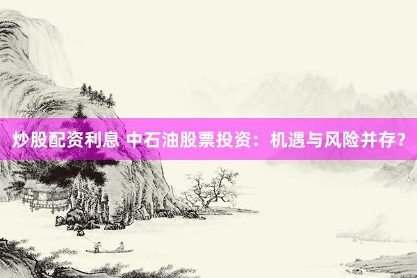 炒股配資利息 中石油股票投資：機(jī)遇與風(fēng)險(xiǎn)并存？
