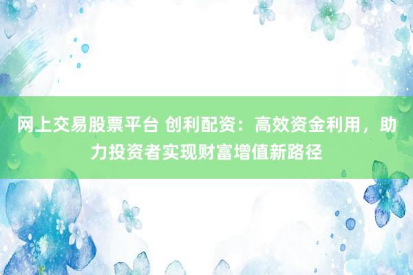 網(wǎng)上交易股票平臺(tái) 創(chuàng)利配資：高效資金利用，助力投資者實(shí)現(xiàn)財(cái)富增值新路徑