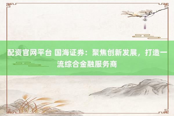 配資官網(wǎng)平臺 國海證券：聚焦創(chuàng)新發(fā)展，打造一流綜合金融服務商