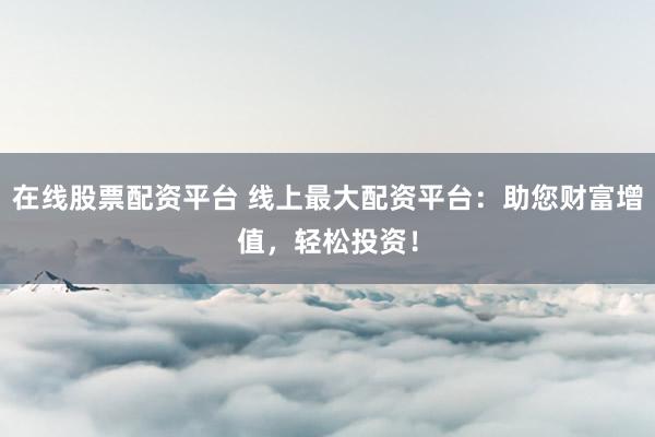 在線股票配資平臺 線上最大配資平臺：助您財富增值，輕松投資！