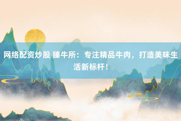 網(wǎng)絡(luò)配資炒股 臻牛所：專注精品牛肉，打造美味生活新標(biāo)桿！