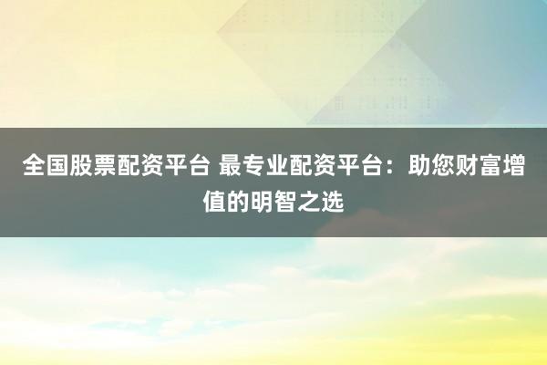 全國股票配資平臺 最專業(yè)配資平臺：助您財富增值的明智之選