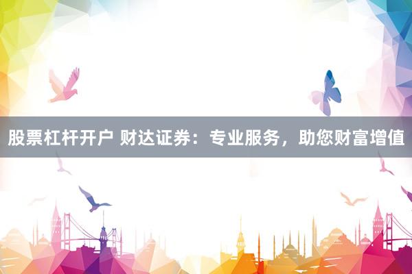 股票杠桿開戶 財達證券：專業(yè)服務(wù)，助您財富增值