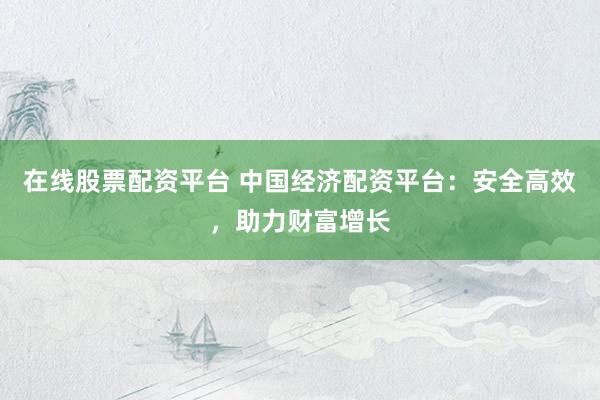 在線股票配資平臺 中國經(jīng)濟配資平臺：安全高效，助力財富增長
