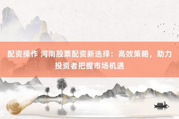 配資操作 河南股票配資新選擇：高效策略，助力投資者把握市場(chǎng)機(jī)遇