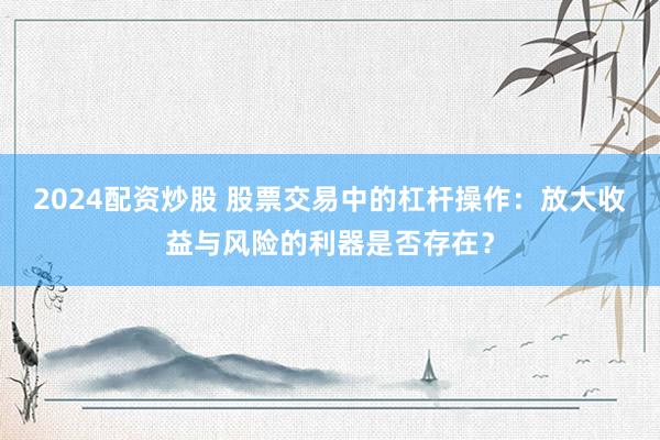 2024配資炒股 股票交易中的杠桿操作：放大收益與風(fēng)險(xiǎn)的利器是否存在？
