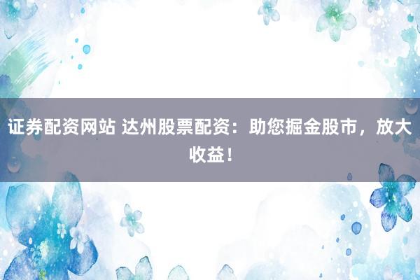 證券配資網(wǎng)站 達(dá)州股票配資：助您掘金股市，放大收益！
