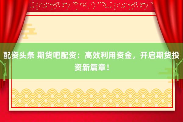 配資頭條 期貨吧配資：高效利用資金，開啟期貨投資新篇章！