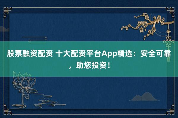 股票融資配資 十大配資平臺App精選：安全可靠，助您投資！