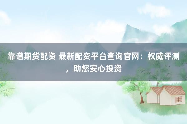 靠譜期貨配資 最新配資平臺查詢官網(wǎng)：權(quán)威評測，助您安心投資