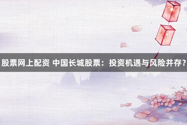 股票網(wǎng)上配資 中國長城股票：投資機遇與風(fēng)險并存？