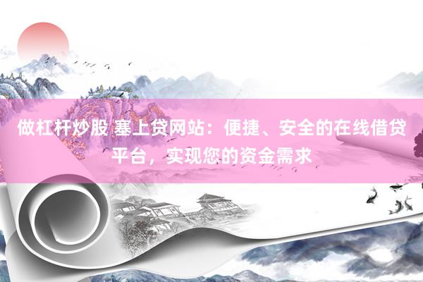 做杠桿炒股 塞上貸網(wǎng)站：便捷、安全的在線借貸平臺，實現(xiàn)您的資金需求