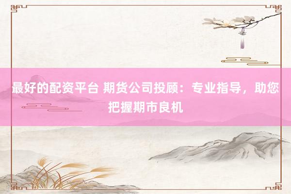 最好的配資平臺 期貨公司投顧：專業(yè)指導，助您把握期市良機
