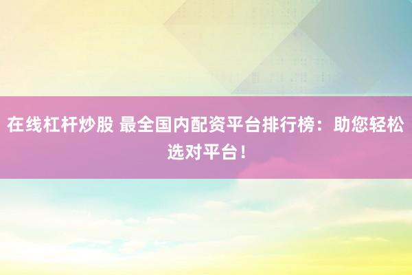 在線杠桿炒股 最全國內(nèi)配資平臺排行榜：助您輕松選對平臺！