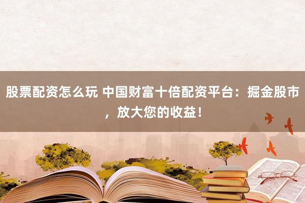 股票配資怎么玩 中國財富十倍配資平臺：掘金股市，放大您的收益！