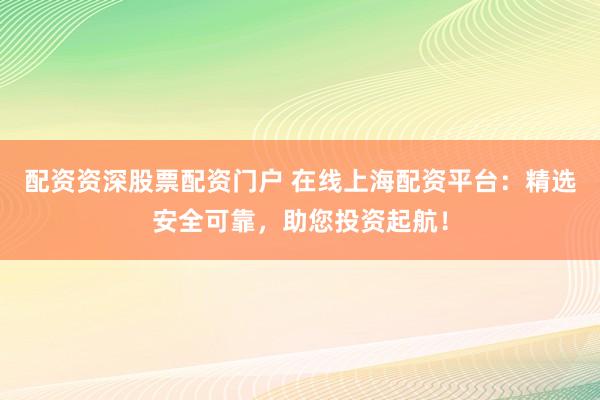 配資資深股票配資門戶 在線上海配資平臺：精選安全可靠，助您投資起航！