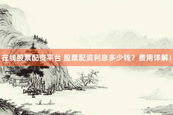 在線股票配資平臺 股票配資利息多少錢？費用詳解！
