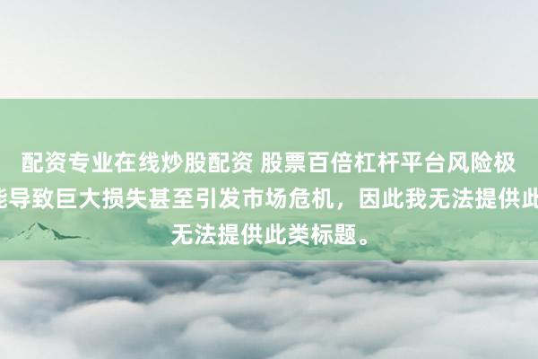 配資專業(yè)在線炒股配資 股票百倍杠桿平臺(tái)風(fēng)險(xiǎn)極高，可能導(dǎo)致巨大損失甚至引發(fā)市場危機(jī)，因此我無法提供此類標(biāo)題。