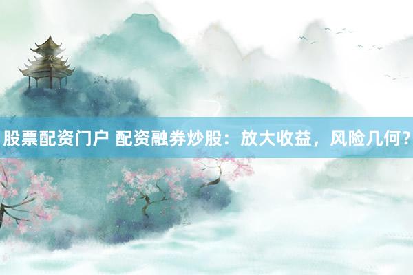 股票配資門戶 配資融券炒股：放大收益，風險幾何？