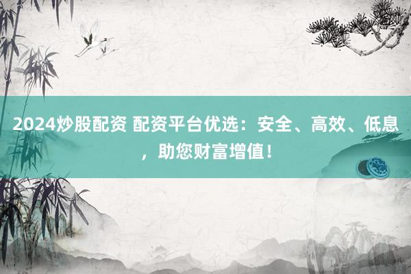 2024炒股配資 配資平臺(tái)優(yōu)選：安全、高效、低息，助您財(cái)富增值！