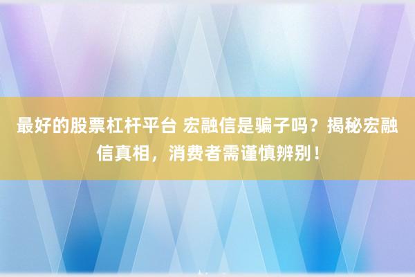 最好的股票杠桿平臺(tái) 宏融信是騙子嗎？揭秘宏融信真相，消費(fèi)者需謹(jǐn)慎辨別！