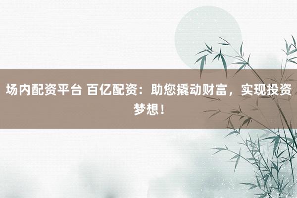 場內(nèi)配資平臺 百億配資：助您撬動財富，實現(xiàn)投資夢想！