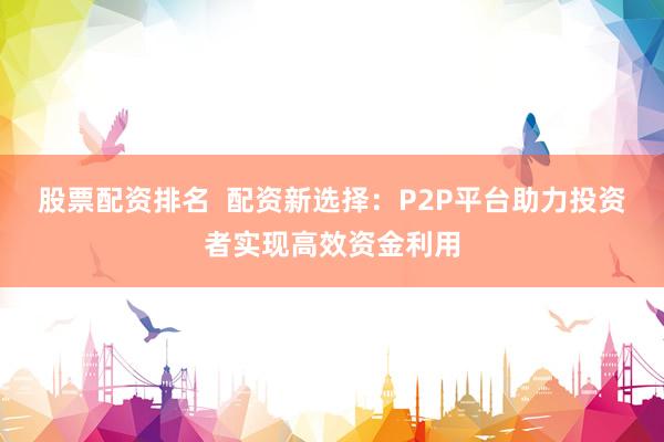股票配資排名  配資新選擇：P2P平臺助力投資者實現(xiàn)高效資金利用