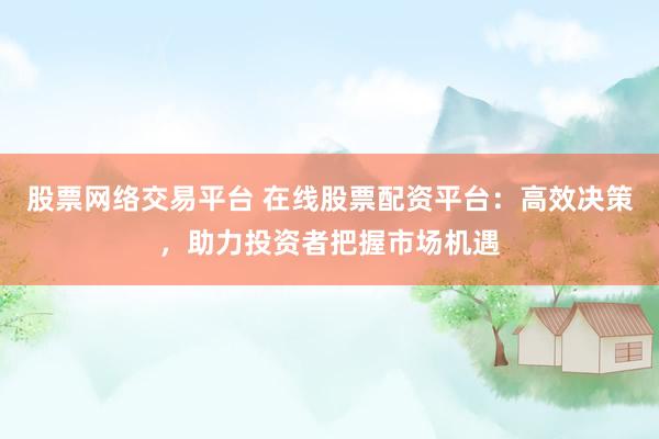 股票網(wǎng)絡(luò)交易平臺 在線股票配資平臺：高效決策，助力投資者把握市場機遇