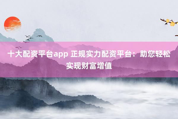 十大配資平臺(tái)app 正規(guī)實(shí)力配資平臺(tái)：助您輕松實(shí)現(xiàn)財(cái)富增值
