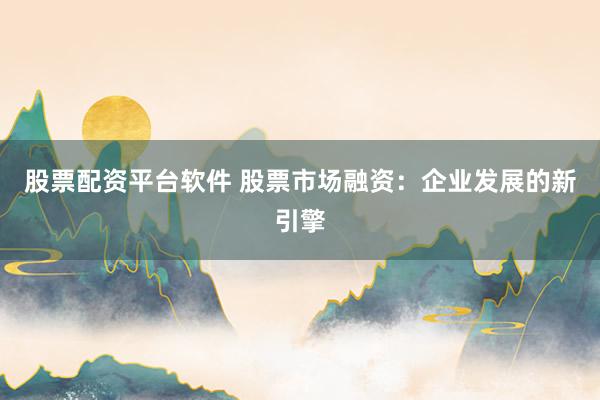 股票配資平臺(tái)軟件 股票市場(chǎng)融資：企業(yè)發(fā)展的新引擎