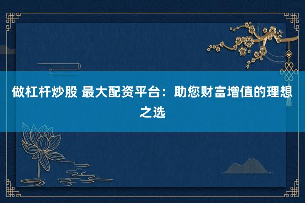 做杠桿炒股 最大配資平臺：助您財富增值的理想之選