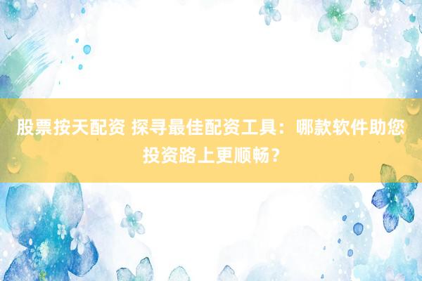 股票按天配資 探尋最佳配資工具：哪款軟件助您投資路上更順暢？