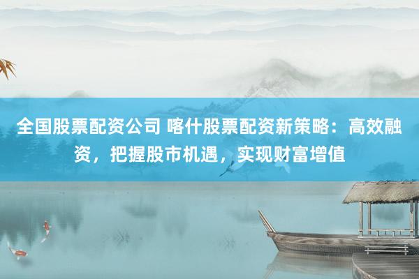 全國股票配資公司 喀什股票配資新策略：高效融資，把握股市機遇，實現(xiàn)財富增值