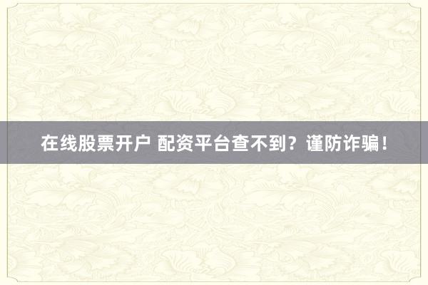 在線股票開戶 配資平臺查不到？謹防詐騙！