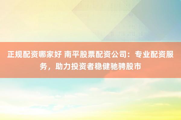 正規(guī)配資哪家好 南平股票配資公司：專業(yè)配資服務(wù)，助力投資者穩(wěn)健馳騁股市