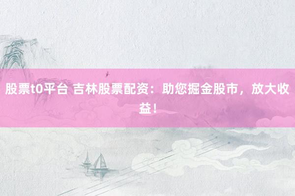 股票t0平臺 吉林股票配資：助您掘金股市，放大收益！