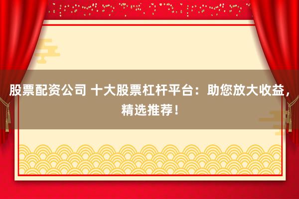 股票配資公司 十大股票杠桿平臺(tái)：助您放大收益，精選推薦！