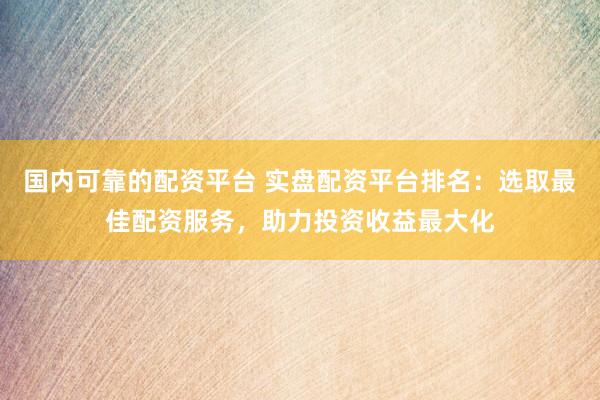 國內(nèi)可靠的配資平臺(tái) 實(shí)盤配資平臺(tái)排名：選取最佳配資服務(wù)，助力投資收益最大化