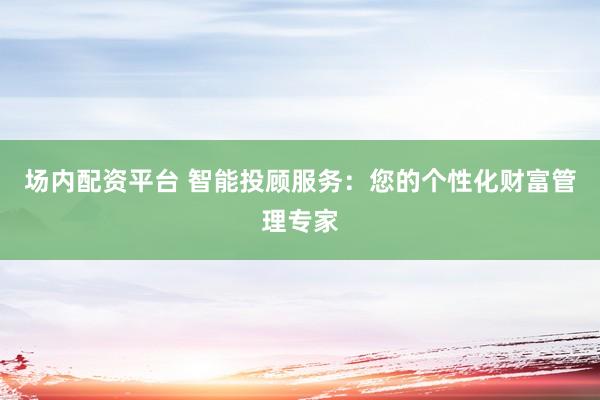 場內(nèi)配資平臺 智能投顧服務(wù)：您的個性化財富管理專家
