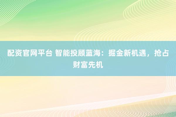 配資官網(wǎng)平臺 智能投顧藍海：掘金新機遇，搶占財富先機
