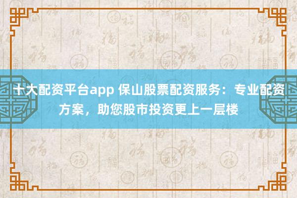 十大配資平臺app 保山股票配資服務(wù)：專業(yè)配資方案，助您股市投資更上一層樓