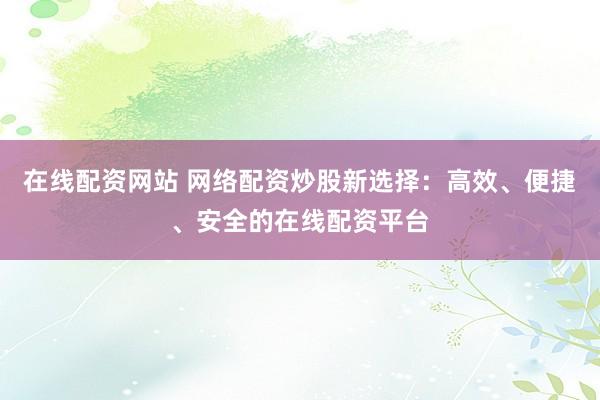 在線配資網(wǎng)站 網(wǎng)絡(luò)配資炒股新選擇：高效、便捷、安全的在線配資平臺(tái)
