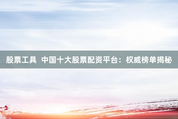股票工具  中國十大股票配資平臺(tái)：權(quán)威榜單揭秘