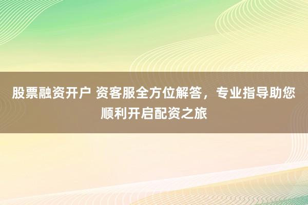股票融資開(kāi)戶 資客服全方位解答，專業(yè)指導(dǎo)助您順利開(kāi)啟配資之旅