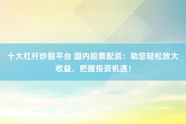 十大杠桿炒股平臺 國內(nèi)股票配資：助您輕松放大收益，把握投資機(jī)遇！